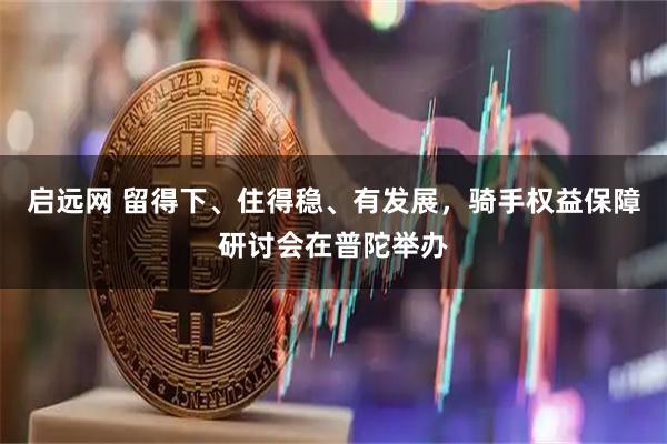 启远网 留得下、住得稳、有发展，骑手权益保障研讨会在普陀举办