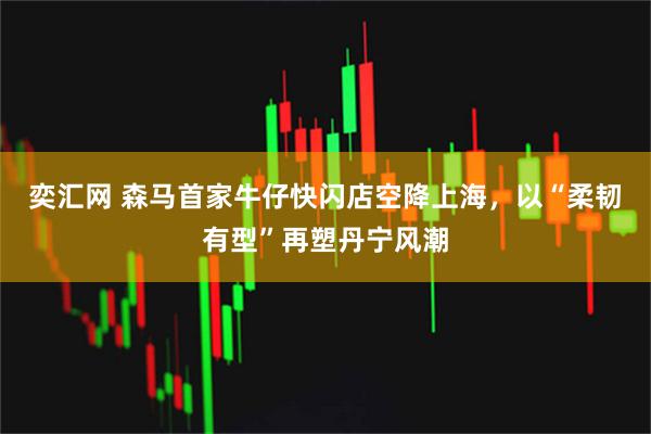 奕汇网 森马首家牛仔快闪店空降上海，以“柔韧有型”再塑丹宁风潮