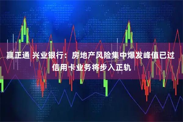 赢正通 兴业银行：房地产风险集中爆发峰值已过 信用卡业务将步入正轨
