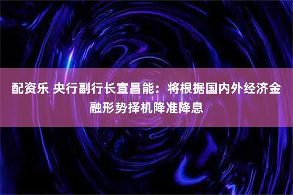 配资乐 央行副行长宣昌能：将根据国内外经济金融形势择机降准降息