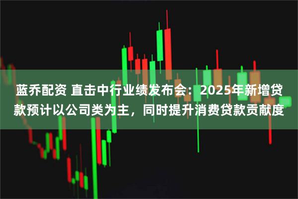 蓝乔配资 直击中行业绩发布会：2025年新增贷款预计以公司类为主，同时提升消费贷款贡献度
