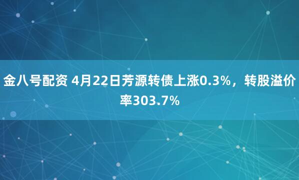 金八号配资 4月22日芳源转债上涨0.3%，转股溢价率303.7%