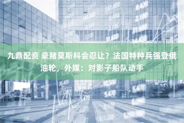 九鼎配资 豪赌莫斯科会忍让？法国特种兵强登俄油轮，外媒：对影子船队动手