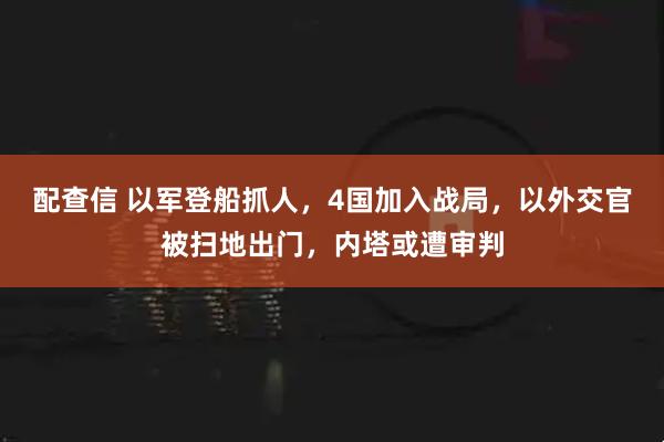 配查信 以军登船抓人，4国加入战局，以外交官被扫地出门，内塔或遭审判