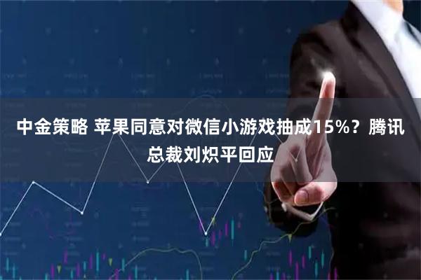 中金策略 苹果同意对微信小游戏抽成15%？腾讯总裁刘炽平回应