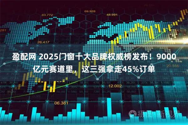 盈配网 2025门窗十大品牌权威榜发布！9000亿元赛道里，这三强拿走45%订单