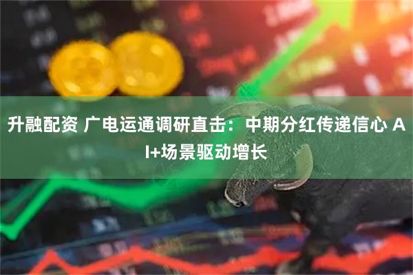 升融配资 广电运通调研直击：中期分红传递信心 AI+场景驱动增长