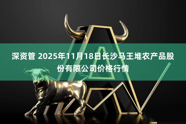 深资管 2025年11月18日长沙马王堆农产品股份有限公司价格行情