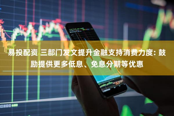易投配资 三部门发文提升金融支持消费力度: 鼓励提供更多低息、免息分期等优惠