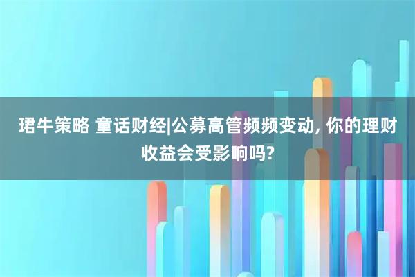 珺牛策略 童话财经|公募高管频频变动, 你的理财收益会受影响吗?