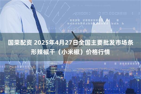 国荣配资 2025年4月27日全国主要批发市场条形辣椒干（小米椒）价格行情