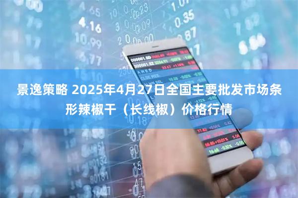 景逸策略 2025年4月27日全国主要批发市场条形辣椒干（长线椒）价格行情