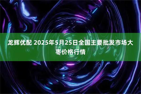 龙辉优配 2025年5月25日全国主要批发市场大枣价格行情