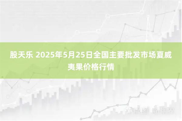 股天乐 2025年5月25日全国主要批发市场夏威夷果价格行情