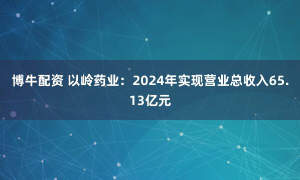 博牛配资 以岭药业：2024年实现营业总收入65.13亿元
