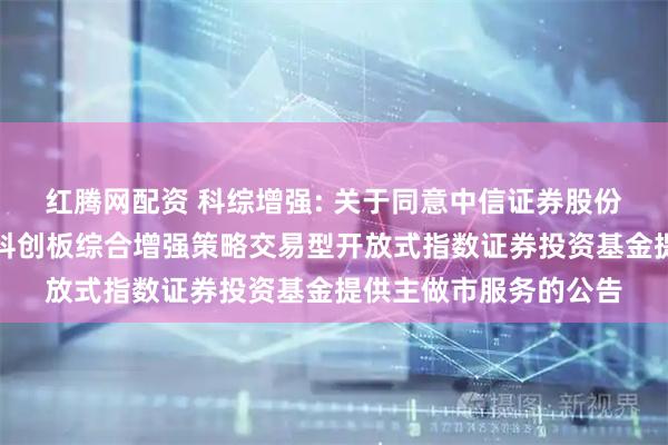 红腾网配资 科综增强: 关于同意中信证券股份有限公司为嘉实上证科创板综合增强策略交易型开放式指数证券投资基金提供主做市服务的公告