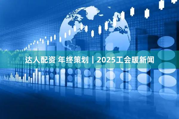 达人配资 年终策划｜2025工会暖新闻