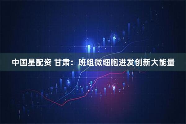 中国星配资 甘肃：班组微细胞迸发创新大能量