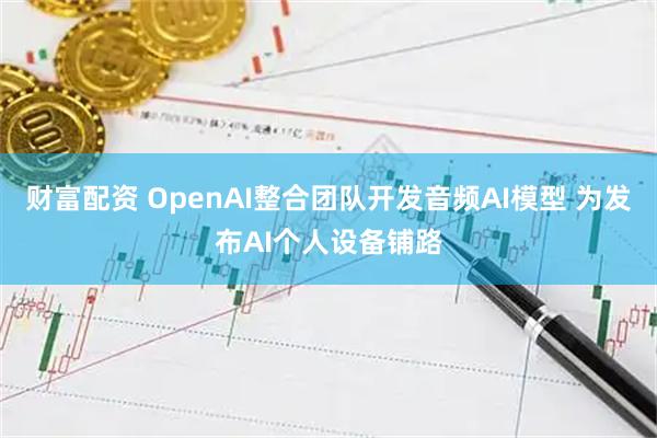 财富配资 OpenAI整合团队开发音频AI模型 为发布AI个人设备铺路