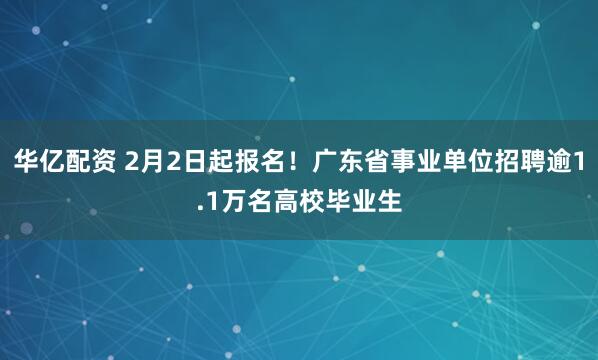 华亿配资 2月2日起报名！广东省事业单位招聘逾1.1万名高校毕业生