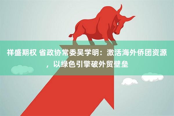 祥盛期权 省政协常委吴学明：激活海外侨团资源，以绿色引擎破外贸壁垒