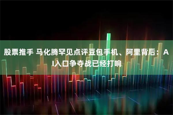 股票推手 马化腾罕见点评豆包手机、阿里背后：AI入口争夺战已经打响