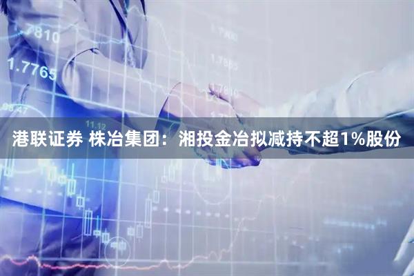 港联证券 株冶集团：湘投金冶拟减持不超1%股份