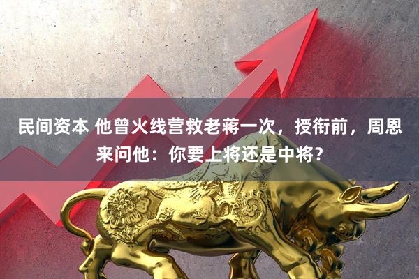 民间资本 他曾火线营救老蒋一次，授衔前，周恩来问他：你要上将还是中将？