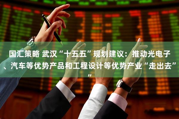 国汇策略 武汉“十五五”规划建议：推动光电子、汽车等优势产品和工程设计等优势产业“走出去”