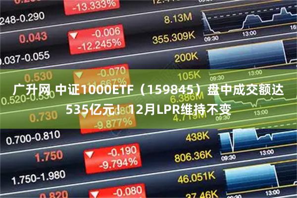 广升网 中证1000ETF（159845）盘中成交额达535亿元！12月LPR维持不变