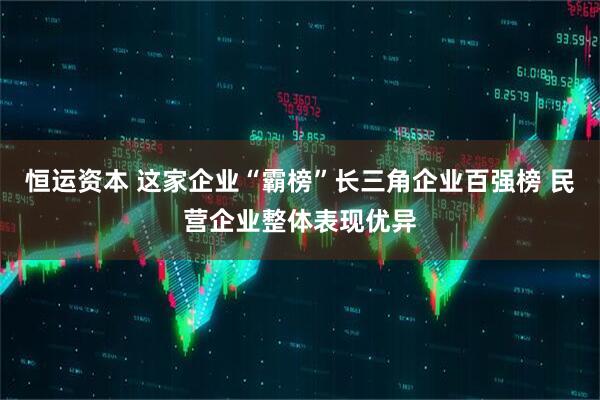 恒运资本 这家企业“霸榜”长三角企业百强榜 民营企业整体表现优异