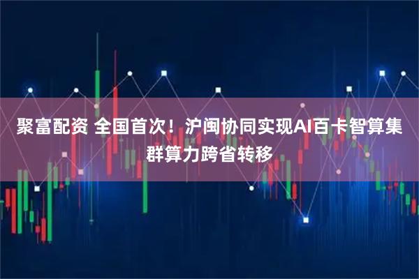 聚富配资 全国首次！沪闽协同实现AI百卡智算集群算力跨省转移