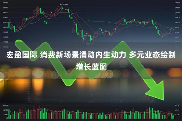 宏盈国际 消费新场景涌动内生动力 多元业态绘制增长蓝图