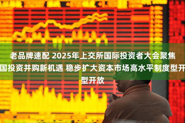 老品牌速配 2025年上交所国际投资者大会聚焦中国投资并购新机遇 稳步扩大资本市场高水平制度型开放