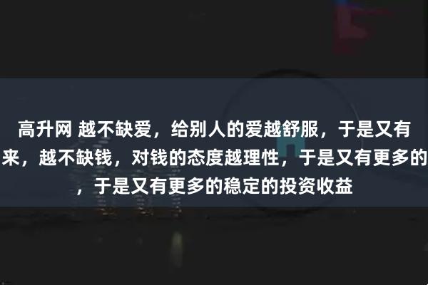高升网 越不缺爱，给别人的爱越舒服，于是又有源源不断的爱到来，越不缺钱，对钱的态度越理性，于是又有更多的稳定的投资收益